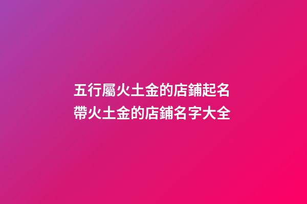 五行屬火土金的店鋪起名 帶火土金的店鋪名字大全
